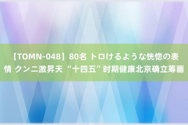 【TOMN-048】80名 トロけるような恍惚の表情 クンニ激昇天 “十四五”时期健康北京确立筹画