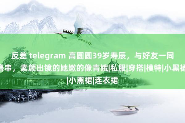 反差 telegram 高圆圆39岁寿辰，与好友一同吃暖锅撸串，素颜出镜的她嫩的像青娥|私服|穿搭|模特|小黑裙|连衣裙