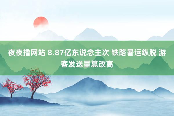 夜夜撸网站 8.87亿东说念主次 铁路暑运纵脱 游客发送量篡改高