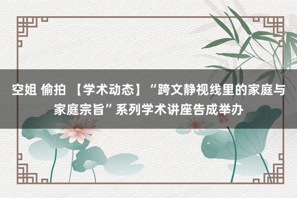 空姐 偷拍 【学术动态】“跨文静视线里的家庭与家庭宗旨”系列学术讲座告成举办