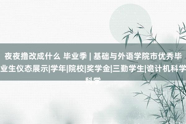 夜夜撸改成什么 毕业季 | 基础与外语学院市优秀毕业生仪态展示|学年|院校|奖学金|三勤学生|诡计机科学