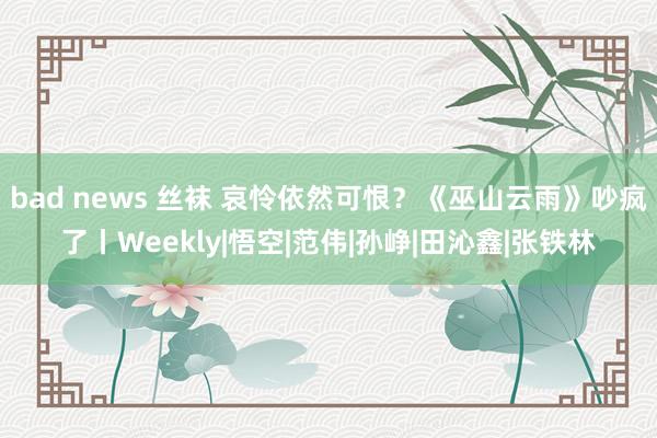 bad news 丝袜 哀怜依然可恨？《巫山云雨》吵疯了丨Weekly|悟空|范伟|孙峥|田沁鑫|张铁林