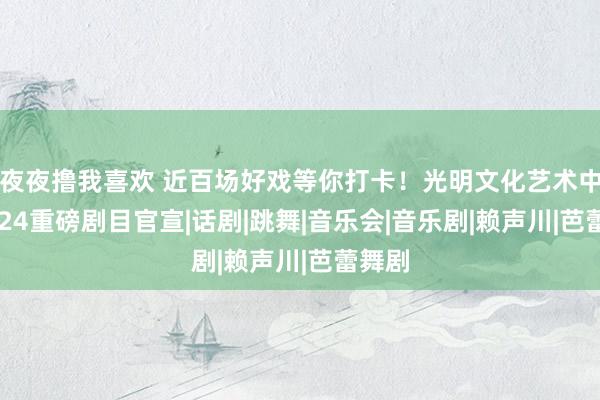 夜夜撸我喜欢 近百场好戏等你打卡！光明文化艺术中心2024重磅剧目官宣|话剧|跳舞|音乐会|音乐剧|赖声川|芭蕾舞剧