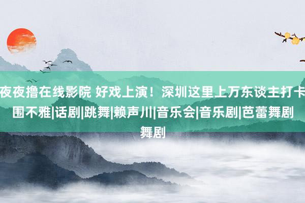 夜夜撸在线影院 好戏上演！深圳这里上万东谈主打卡围不雅|话剧|跳舞|赖声川|音乐会|音乐剧|芭蕾舞剧