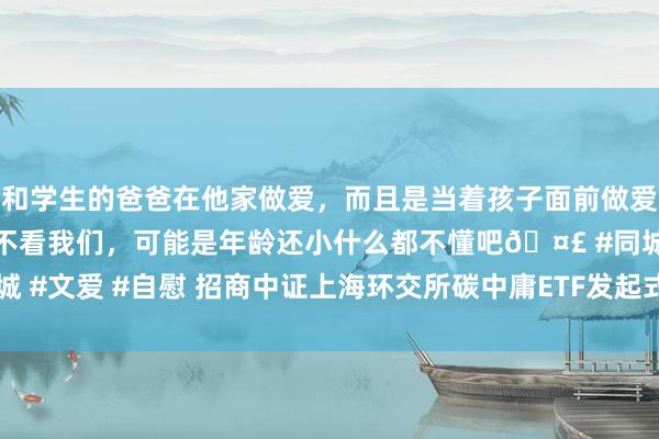 和学生的爸爸在他家做爱，而且是当着孩子面前做爱，太刺激了，孩子完全不看我们，可能是年龄还小什么都不懂吧🤣 #同城 #文爱 #自慰 招商中证上海环交所碳中庸ETF发起式揣度C净值着落0.76%