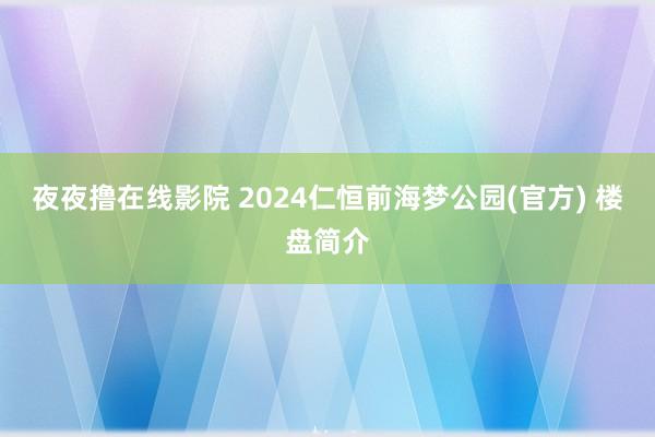 夜夜撸在线影院 2024仁恒前海梦公园(官方) 楼盘简介