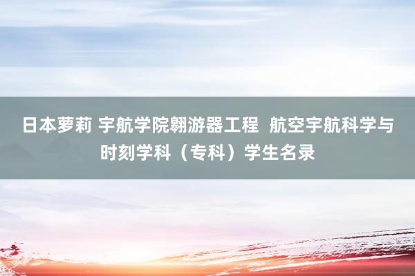 日本萝莉 宇航学院翱游器工程  航空宇航科学与时刻学科（专科）学生名录