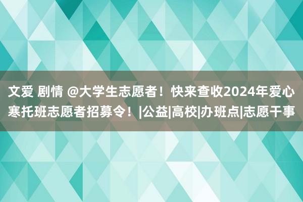 文爱 剧情 @大学生志愿者！快来查收2024年爱心寒托班志愿者招募令！|公益|高校|办班点|志愿干事