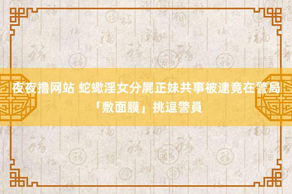 夜夜撸网站 蛇蠍淫女分屍正妹共事　被逮竟在警局「敷面膜」挑逗警員