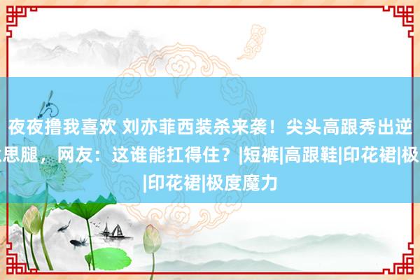 夜夜撸我喜欢 刘亦菲西装杀来袭！尖头高跟秀出逆天好意思腿，网友：这谁能扛得住？|短裤|高跟鞋|印花裙|极度魔力