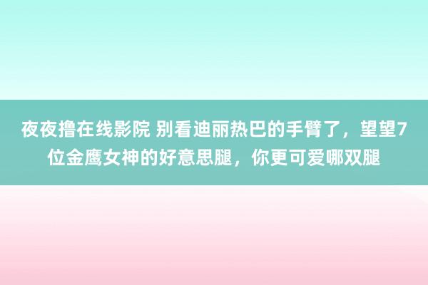 夜夜撸在线影院 别看迪丽热巴的手臂了，望望7位金鹰女神的好意思腿，你更可爱哪双腿