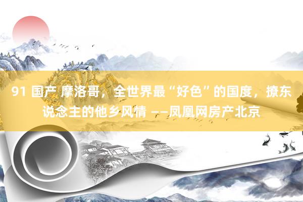 91 国产 摩洛哥，全世界最“好色”的国度，撩东说念主的他乡风情 ——凤凰网房产北京