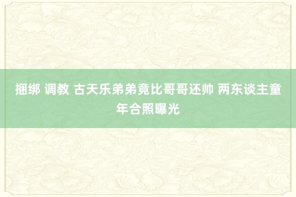 捆绑 调教 古天乐弟弟竟比哥哥还帅 两东谈主童年合照曝光