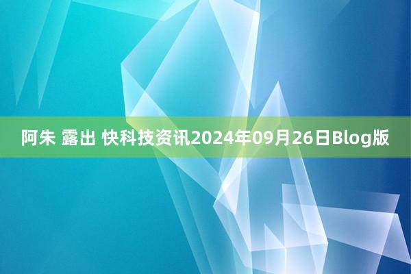 阿朱 露出 快科技资讯2024年09月26日Blog版