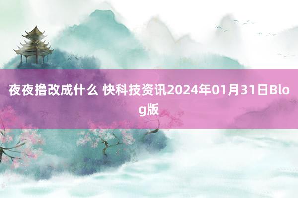 夜夜撸改成什么 快科技资讯2024年01月31日Blog版