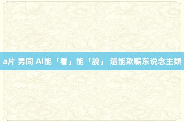 a片 男同 AI能「看」能「說」 還能欺騙东说念主類