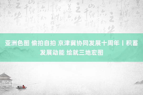 亚洲色图 偷拍自拍 京津冀协同发展十周年丨积蓄发展动能 绘就三地宏图