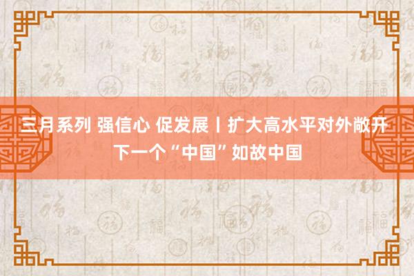 三月系列 强信心 促发展丨扩大高水平对外敞开 下一个“中国”如故中国