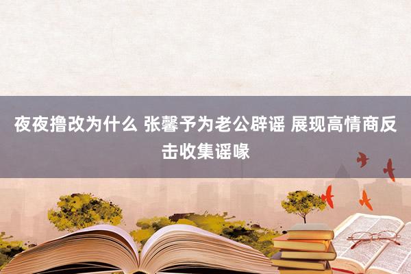 夜夜撸改为什么 张馨予为老公辟谣 展现高情商反击收集谣喙