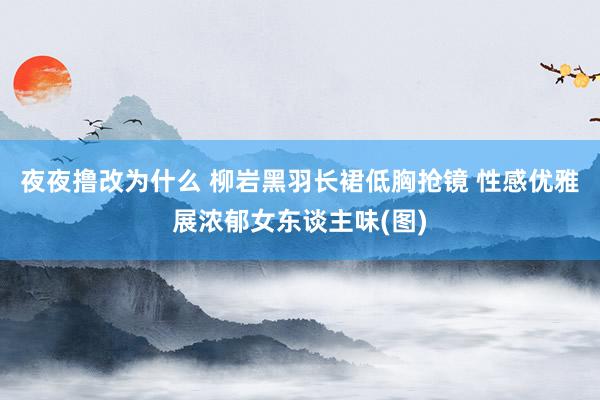 夜夜撸改为什么 柳岩黑羽长裙低胸抢镜 性感优雅展浓郁女东谈主味(图)