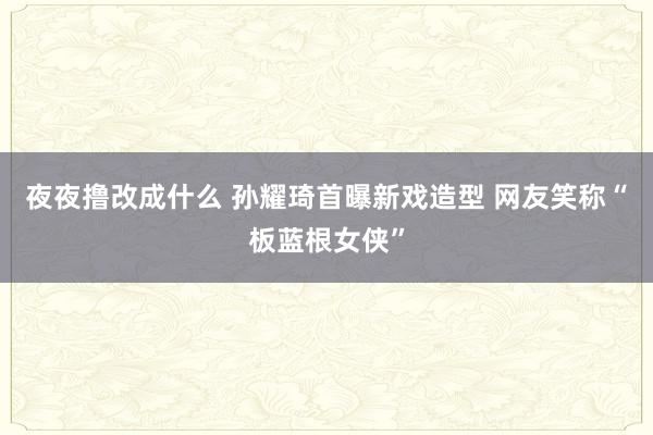 夜夜撸改成什么 孙耀琦首曝新戏造型 网友笑称“板蓝根女侠”