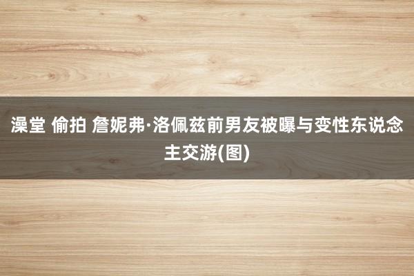 澡堂 偷拍 詹妮弗·洛佩兹前男友被曝与变性东说念主交游(图)