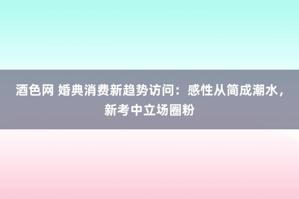 酒色网 婚典消费新趋势访问：感性从简成潮水，新考中立场圈粉