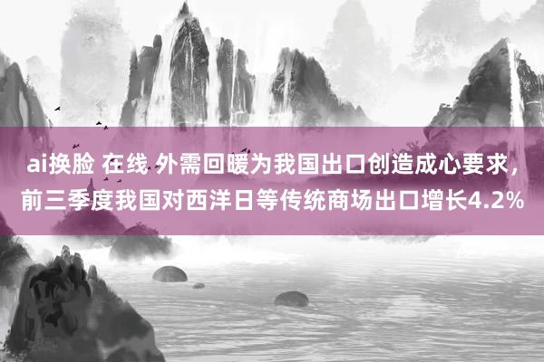 ai换脸 在线 外需回暖为我国出口创造成心要求，前三季度我国对西洋日等传统商场出口增长4.2%