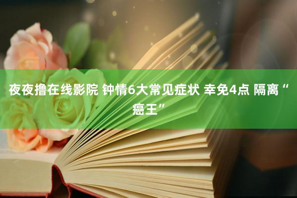 夜夜撸在线影院 钟情6大常见症状 幸免4点 隔离“癌王”