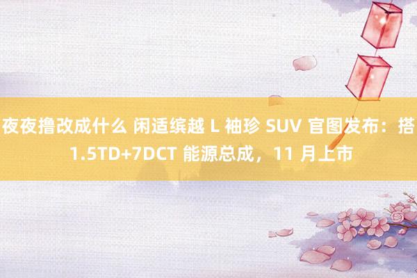 夜夜撸改成什么 闲适缤越 L 袖珍 SUV 官图发布：搭 1.5TD+7DCT 能源总成，11 月上市