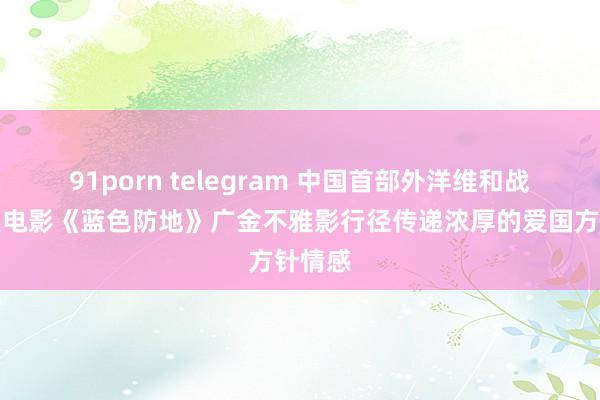 91porn telegram 中国首部外洋维和战地纪实电影《蓝色防地》广金不雅影行径传递浓厚的爱国方针情感