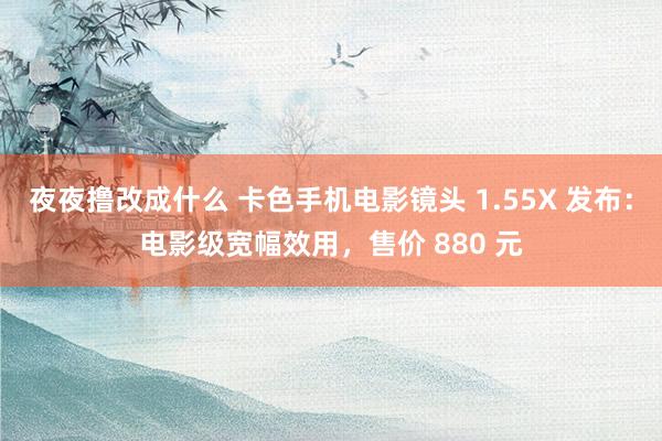 夜夜撸改成什么 卡色手机电影镜头 1.55X 发布：电影级宽幅效用，售价 880 元