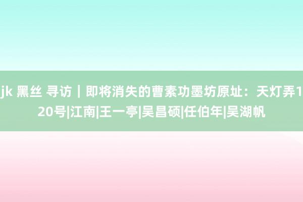 jk 黑丝 寻访｜即将消失的曹素功墨坊原址：天灯弄120号|江南|王一亭|吴昌硕|任伯年|吴湖帆