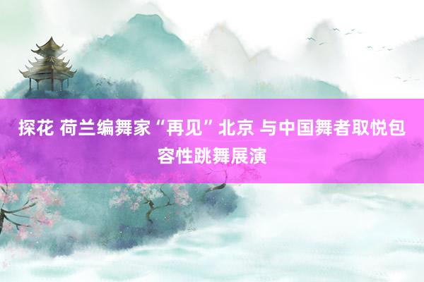 探花 荷兰编舞家“再见”北京 与中国舞者取悦包容性跳舞展演