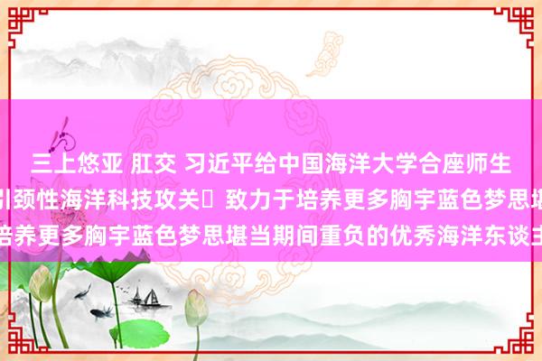 三上悠亚 肛交 习近平给中国海洋大学合座师生复书强调：加强原创性引颈性海洋科技攻关 致力于培养更多胸宇蓝色梦思堪当期间重负的优秀海洋东谈主才