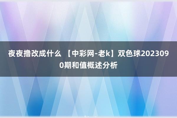 夜夜撸改成什么 【中彩网-老k】双色球2023090期和值概述分析