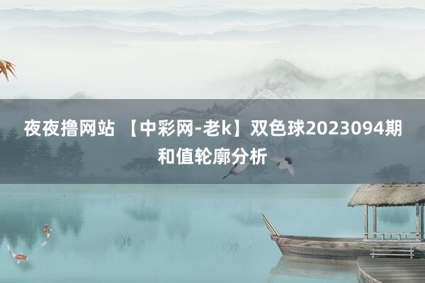 夜夜撸网站 【中彩网-老k】双色球2023094期和值轮廓分析