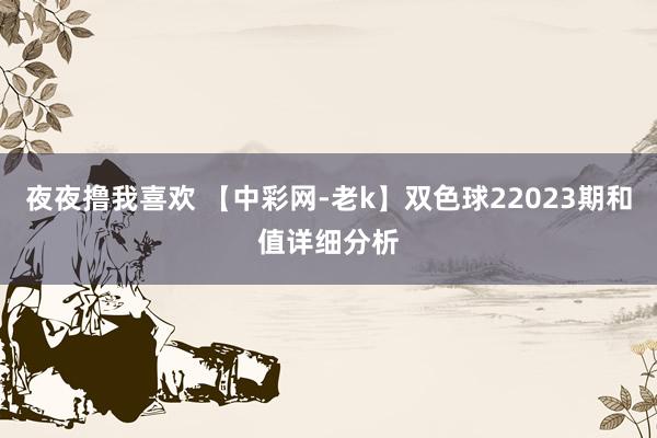 夜夜撸我喜欢 【中彩网-老k】双色球22023期和值详细分析