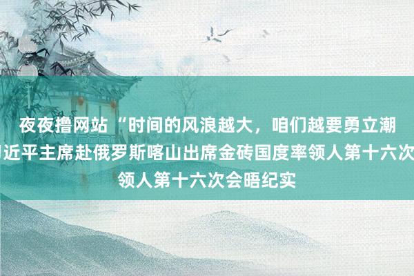 夜夜撸网站 “时间的风浪越大，咱们越要勇立潮头”——习近平主席赴俄罗斯喀山出席金砖国度率领人第十六次会晤纪实