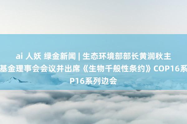 ai 人妖 绿金新闻 | 生态环境部部长黄润秋主握昆明基金理事会会议并出席《生物千般性条约》COP16系列边会