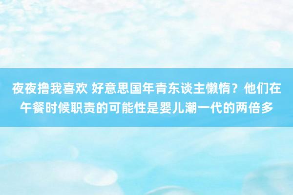 夜夜撸我喜欢 好意思国年青东谈主懒惰？他们在午餐时候职责的可能性是婴儿潮一代的两倍多