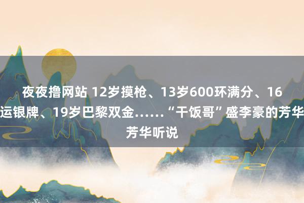 夜夜撸网站 12岁摸枪、13岁600环满分、16岁奥运银牌、19岁巴黎双金……“干饭哥”盛李豪的芳华听说