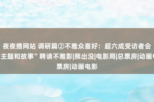 夜夜撸网站 调研篇②不雅众喜好：超六成受访者会因“主题和故事”聘请不雅影|熊出没|电影局|总票房|动画电影