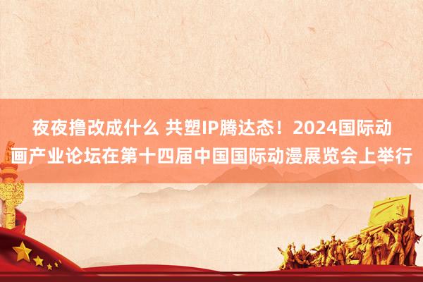 夜夜撸改成什么 共塑IP腾达态！2024国际动画产业论坛在第十四届中国国际动漫展览会上举行