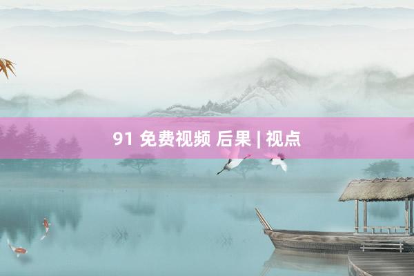 91 免费视频 后果 | 视点