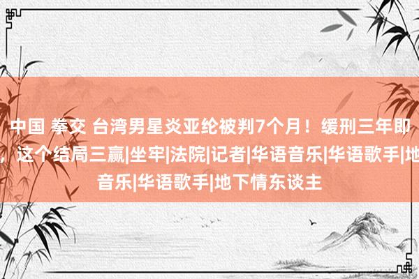 中国 拳交 台湾男星炎亚纶被判7个月！缓刑三年即是毋庸坐牢，这个结局三赢|坐牢|法院|记者|华语音乐|华语歌手|地下情东谈主