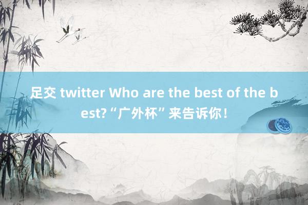 足交 twitter Who are the best of the best?“广外杯”来告诉你！