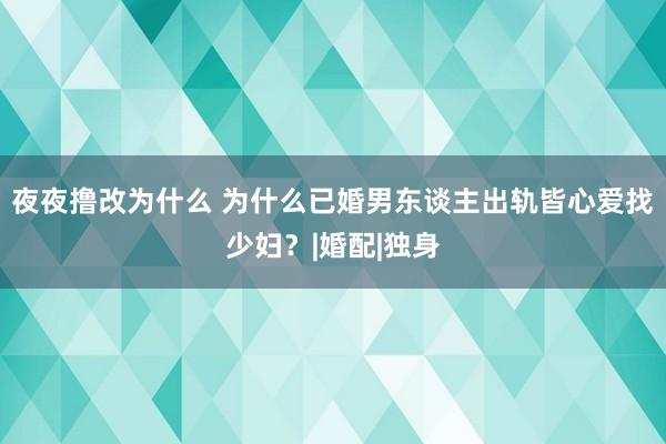 夜夜撸改为什么 为什么已婚男东谈主出轨皆心爱找少妇？|婚配|独身