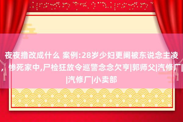 夜夜撸改成什么 案例:28岁少妇更阑被东说念主凌辱折磨，惨死家中，尸检狂放令巡警念念欠亨|郭师父|汽修厂|小卖部