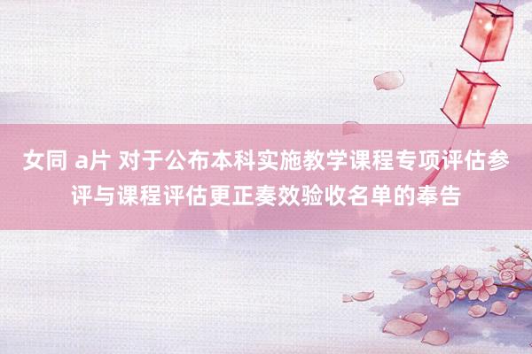 女同 a片 对于公布本科实施教学课程专项评估参评与课程评估更正奏效验收名单的奉告